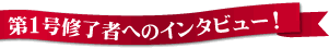 第一号修了者へのインタビュー!